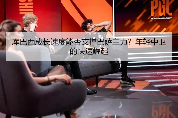 库巴西成长速度能否支撑巴萨主力？年轻中卫的快速崛起